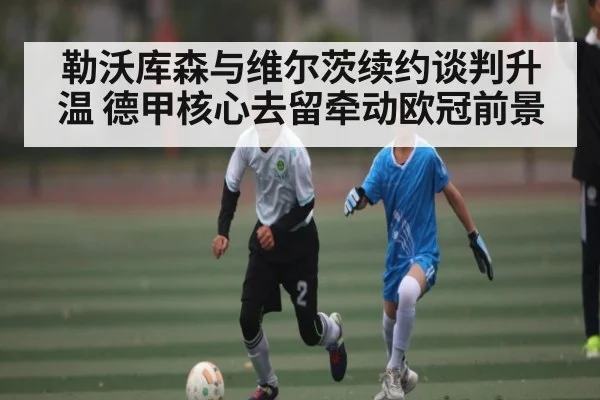 勒沃库森与维尔茨续约谈判升温 德甲核心去留牵动欧冠前景